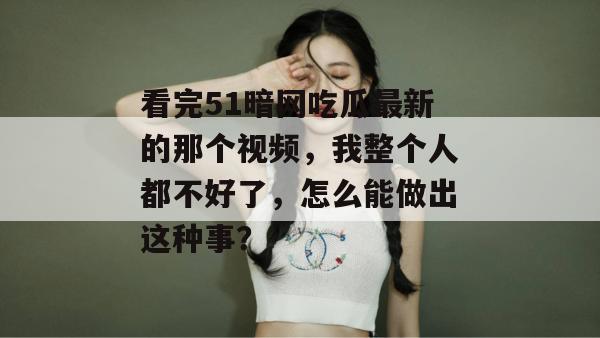 看完51暗网吃瓜最新的那个视频，我整个人都不好了，怎么能做出这种事？