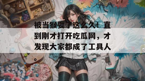 被当猴耍了这么久！直到刚才打开吃瓜网，才发现大家都成了工具人。