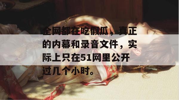 全网都在吃假瓜，真正的内幕和录音文件，实际上只在51网里公开过几个小时。