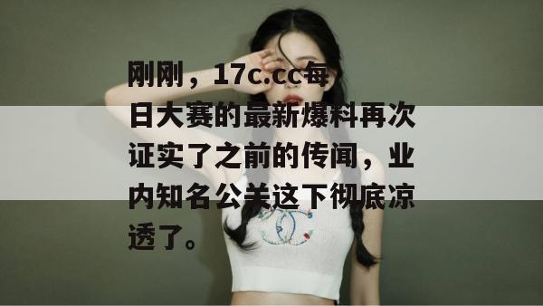 刚刚，17c.cc每日大赛的最新爆料再次证实了之前的传闻，业内知名公关这下彻底凉透了。