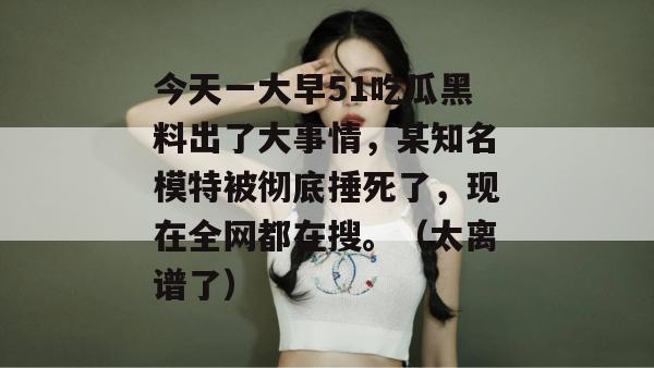 今天一大早51吃瓜黑料出了大事情，某知名模特被彻底捶死了，现在全网都在搜。（太离谱了）