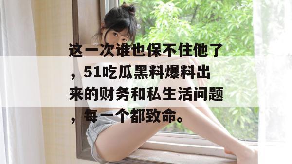 这一次谁也保不住他了，51吃瓜黑料爆料出来的财务和私生活问题，每一个都致命。