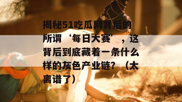 揭秘51吃瓜网背后的所谓‘每日大赛’,这背后到底藏着一条什么样的灰色产业链?(太离谱了) 揭秘51吃瓜网背后的所谓‘每日大赛’,这背后到底藏着一条什么样的灰色产业链?(太离谱了)