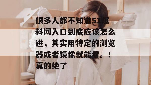 很多人都不知道51爆料网入口到底应该怎么进,其实用特定的浏览器或者镜像就能看。!真的绝了 很多人都不知道51爆料网入口到底应该怎么进,其实用特定的浏览器或者镜像就能看。!真的绝了