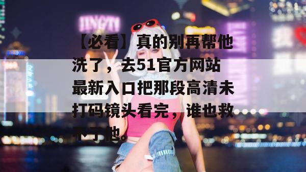 【必看】真的别再帮他洗了，去51官方网站最新入口把那段高清未打码镜头看完，谁也救不了他。