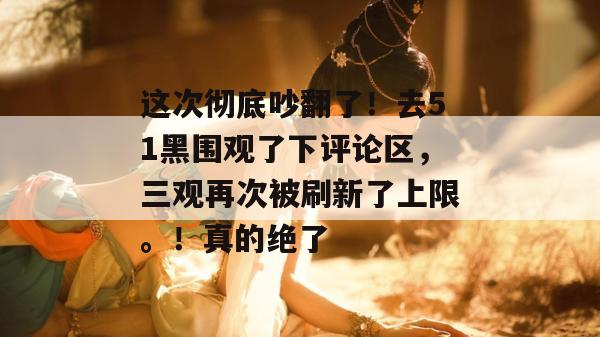 这次彻底吵翻了！去51黑围观了下评论区，三观再次被刷新了上限。！真的绝了