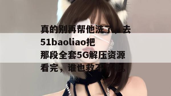 真的别再帮他洗了，去51baoliao把那段全套5G解压资源看完，谁也救不了他。
