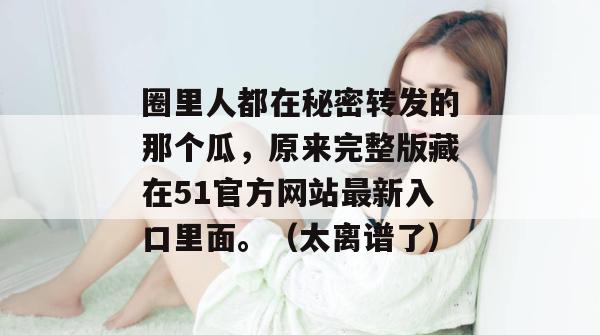 圈里人都在秘密转发的那个瓜,原来完整版藏在51官方网站最新入口里面。(太离谱了) 圈里人都在秘密转发的那个瓜,原来完整版藏在51官方网站最新入口里面。(太离谱了)