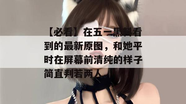 【必看】在五一黑料看到的最新原图，和她平时在屏幕前清纯的样子简直判若两人。