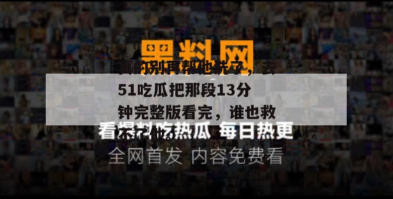 真的别再帮他洗了，去51吃瓜把那段13分钟完整版看完，谁也救不了他。