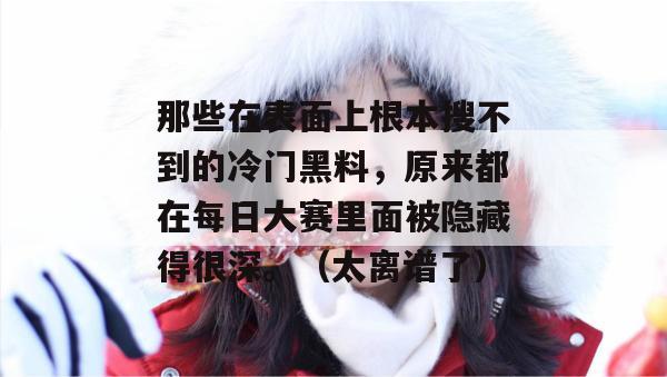 那些在表面上根本搜不到的冷门黑料,原来都在每日大赛里面被隐藏得很深。(太离谱了) 那些在表面上根本搜不到的冷门黑料,原来都在每日大赛里面被隐藏得很深。(太离谱了)