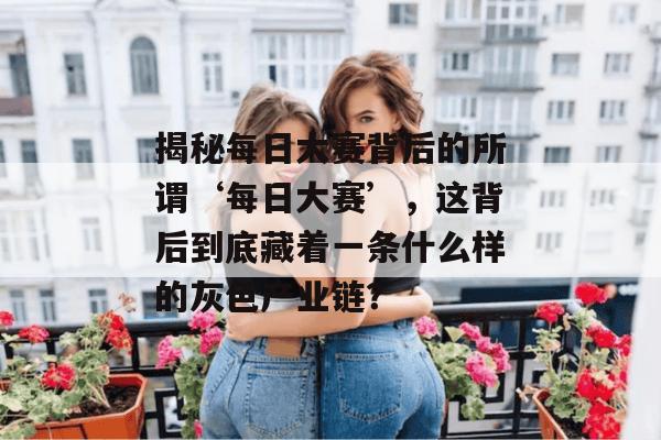 揭秘每日大赛背后的所谓‘每日大赛’，这背后到底藏着一条什么样的灰色产业链？