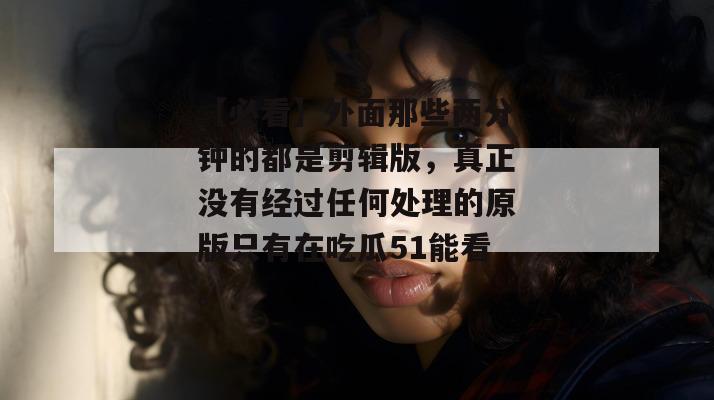 【必看】外面那些两分钟的都是剪辑版，真正没有经过任何处理的原版只有在吃瓜51能看。