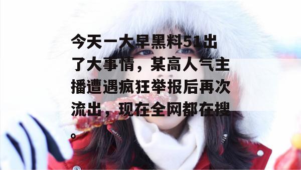 今天一大早黑料51出了大事情，某高人气主播遭遇疯狂举报后再次流出，现在全网都在搜。