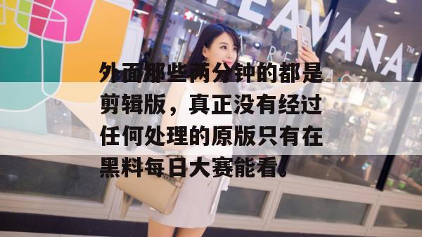 外面那些两分钟的都是剪辑版，真正没有经过任何处理的原版只有在黑料每日大赛能看。