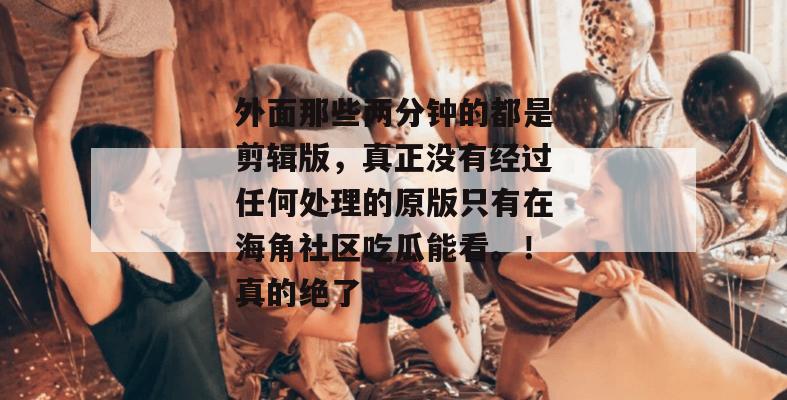 外面那些两分钟的都是剪辑版，真正没有经过任何处理的原版只有在海角社区吃瓜能看。！真的绝了