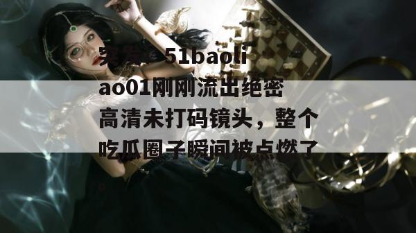 突发！51baoliao01刚刚流出绝密高清未打码镜头，整个吃瓜圈子瞬间被点燃了。