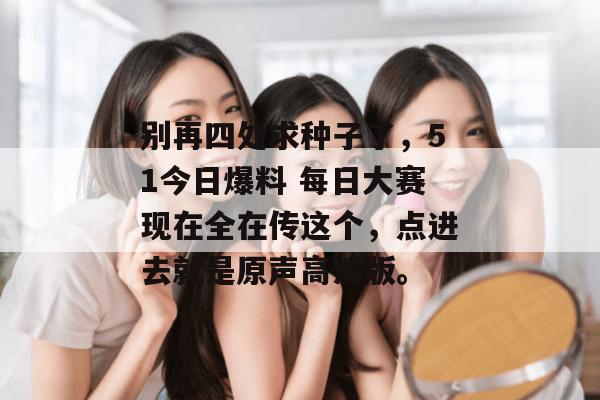 别再四处求种子了,51今日爆料 每日大赛现在全在传这个,点进去就是原声高清版。 别再四处求种子了,51今日爆料 每日大赛现在全在传这个,点进去就是原声高清版。