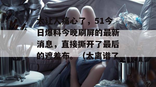 太让人痛心了，51今日爆料今晚刷屏的最新消息，直接撕开了最后的遮羞布。（太离谱了）