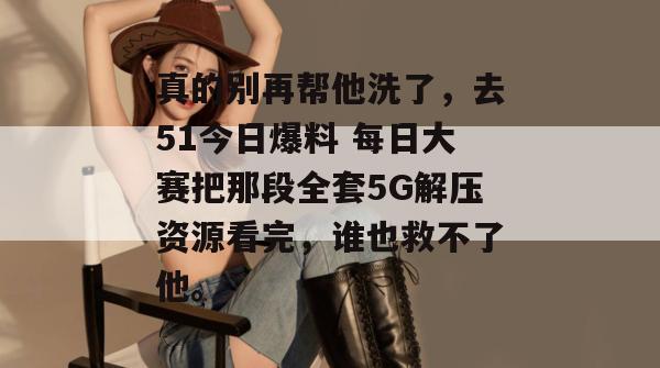 真的别再帮他洗了,去51今日爆料 每日大赛把那段全套5G解压资源看完,谁也救不了他。 真的别再帮他洗了,去51今日爆料 每日大赛把那段全套5G解压资源看完,谁也救不了他。