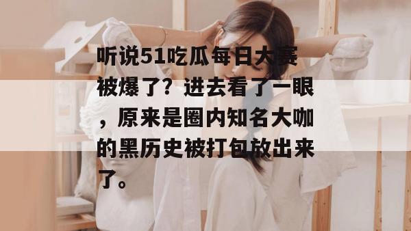 听说51吃瓜每日大赛被爆了?进去看了一眼,原来是圈内知名大咖的黑历史被打包放出来了。 听说51吃瓜每日大赛被爆了?进去看了一眼,原来是圈内知名大咖的黑历史被打包放出来了。