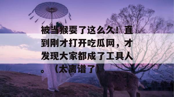 被当猴耍了这么久！直到刚才打开吃瓜网，才发现大家都成了工具人。（太离谱了）