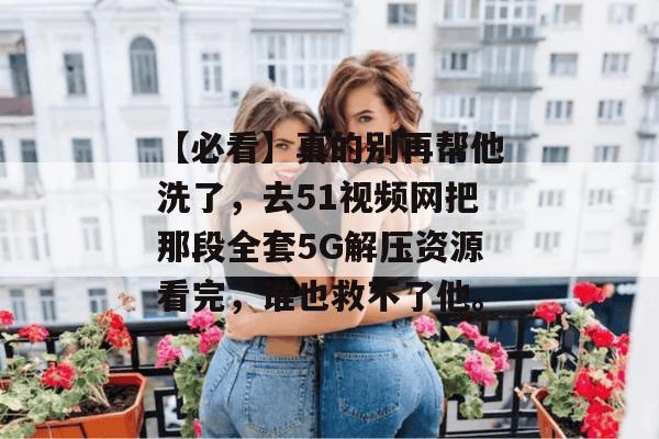 【必看】真的别再帮他洗了，去51视频网把那段全套5G解压资源看完，谁也救不了他。