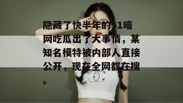 隐藏了快半年的51暗网吃瓜出了大事情，某知名模特被内部人直接公开，现在全网都在搜。