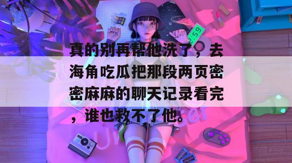 真的别再帮他洗了，去海角吃瓜把那段两页密密麻麻的聊天记录看完，谁也救不了他。