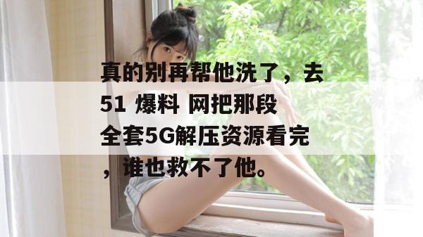 真的别再帮他洗了，去51 爆料 网把那段全套5G解压资源看完，谁也救不了他。