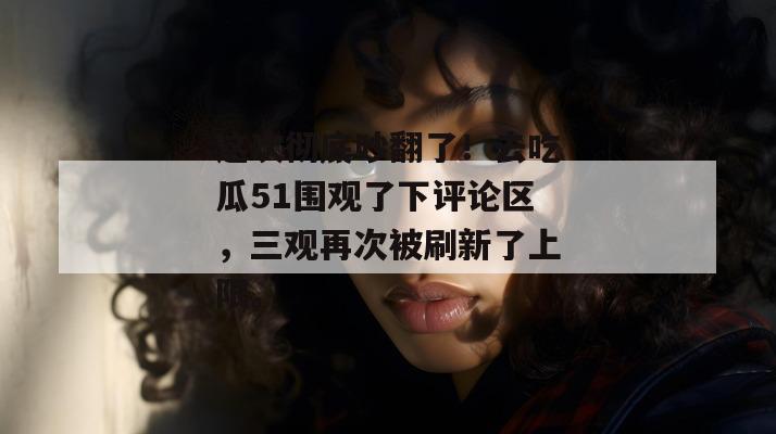 这次彻底吵翻了！去吃瓜51围观了下评论区，三观再次被刷新了上限。