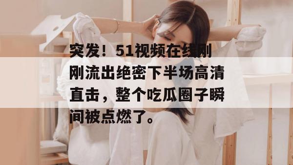 突发!51视频在线刚刚流出绝密下半场高清直击,整个吃瓜圈子瞬间被点燃了。 突发!51视频在线刚刚流出绝密下半场高清直击,整个吃瓜圈子瞬间被点燃了。