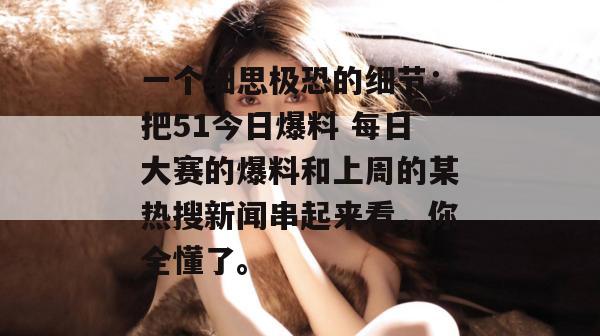 一个细思极恐的细节：把51今日爆料 每日大赛的爆料和上周的某热搜新闻串起来看，你全懂了。