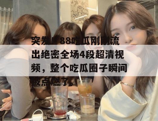 突发！88吃瓜刚刚流出绝密全场4段超清视频，整个吃瓜圈子瞬间被点燃了。