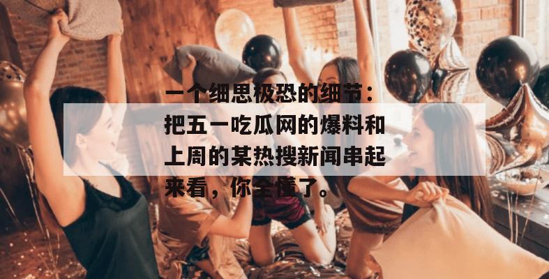 一个细思极恐的细节:把五一吃瓜网的爆料和上周的某热搜新闻串起来看,你全懂了。 一个细思极恐的细节:把五一吃瓜网的爆料和上周的某热搜新闻串起来看,你全懂了。