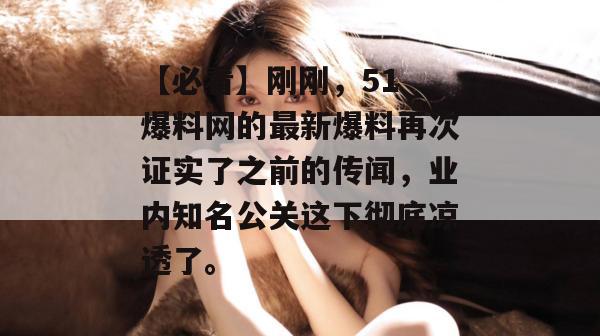 【必看】刚刚，51 爆料网的最新爆料再次证实了之前的传闻，业内知名公关这下彻底凉透了。