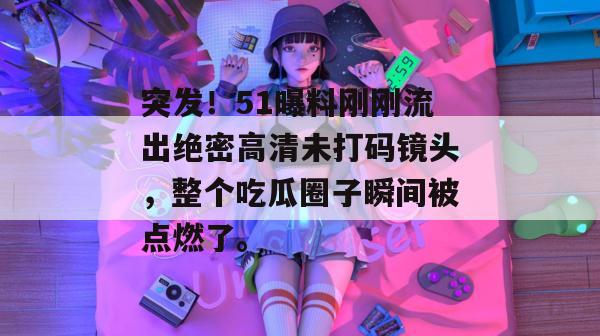 突发！51曝料刚刚流出绝密高清未打码镜头，整个吃瓜圈子瞬间被点燃了。