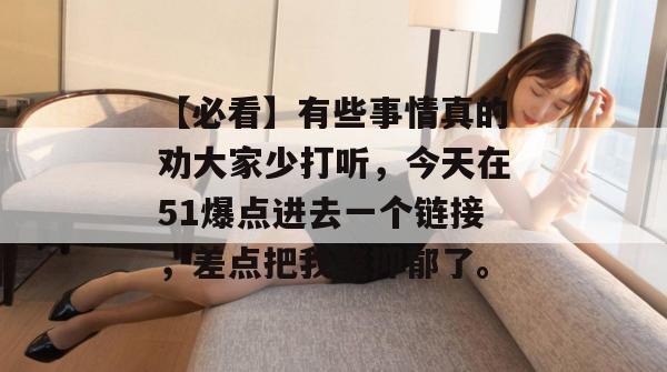 【必看】有些事情真的劝大家少打听,今天在51爆点进去一个链接,差点把我整抑郁了。 【必看】有些事情真的劝大家少打听,今天在51爆点进去一个链接,差点把我整抑郁了。