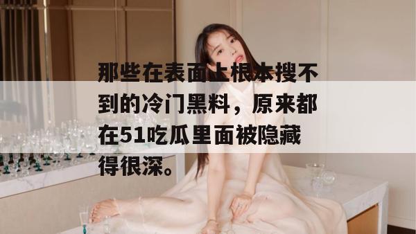 那些在表面上根本搜不到的冷门黑料,原来都在51吃瓜里面被隐藏得很深。 那些在表面上根本搜不到的冷门黑料,原来都在51吃瓜里面被隐藏得很深。