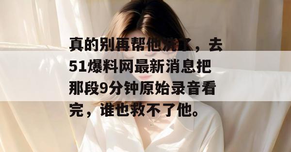 真的别再帮他洗了，去51爆料网最新消息把那段9分钟原始录音看完，谁也救不了他。