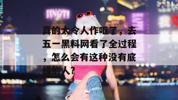 真的太令人作呕了，去五一黑料网看了全过程，怎么会有这种没有底线的人？