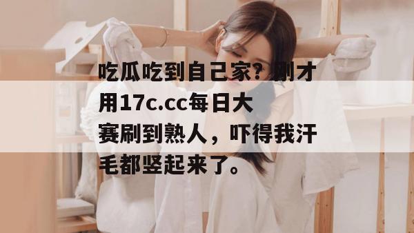 吃瓜吃到自己家？刚才用17c.cc每日大赛刷到熟人，吓得我汗毛都竖起来了。